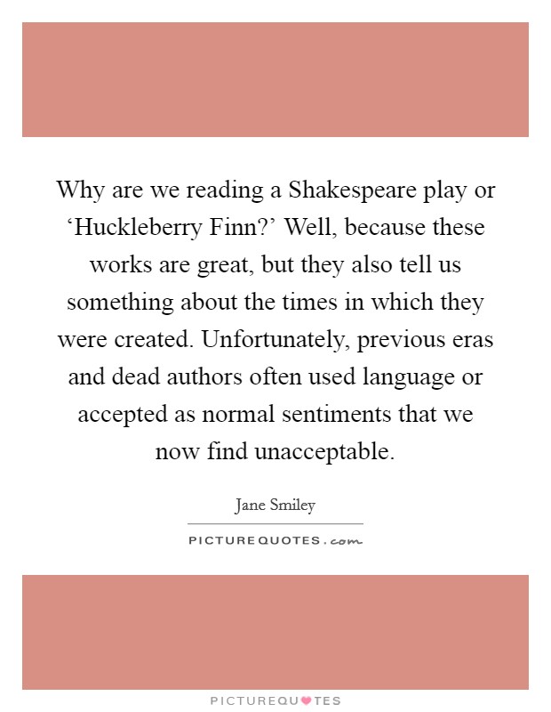 Why are we reading a Shakespeare play or ‘Huckleberry Finn?' Well, because these works are great, but they also tell us something about the times in which they were created. Unfortunately, previous eras and dead authors often used language or accepted as normal sentiments that we now find unacceptable Picture Quote #1