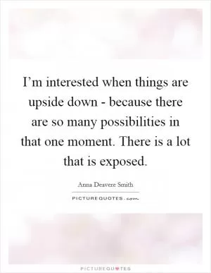 I’m interested when things are upside down - because there are so many possibilities in that one moment. There is a lot that is exposed Picture Quote #1