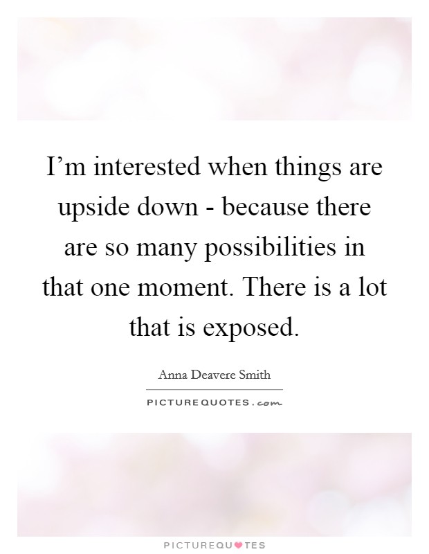 I'm interested when things are upside down - because there are so many possibilities in that one moment. There is a lot that is exposed Picture Quote #1