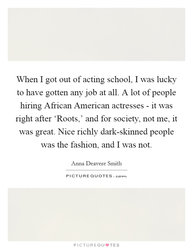 When I got out of acting school, I was lucky to have gotten any job at all. A lot of people hiring African American actresses - it was right after ‘Roots,' and for society, not me, it was great. Nice richly dark-skinned people was the fashion, and I was not Picture Quote #1