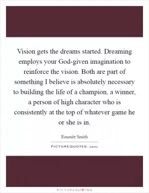 Vision gets the dreams started. Dreaming employs your God-given imagination to reinforce the vision. Both are part of something I believe is absolutely necessary to building the life of a champion, a winner, a person of high character who is consistently at the top of whatever game he or she is in Picture Quote #1