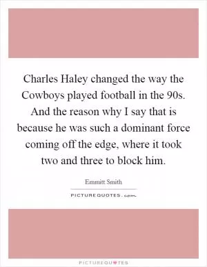 Charles Haley changed the way the Cowboys played football in the 90s. And the reason why I say that is because he was such a dominant force coming off the edge, where it took two and three to block him Picture Quote #1