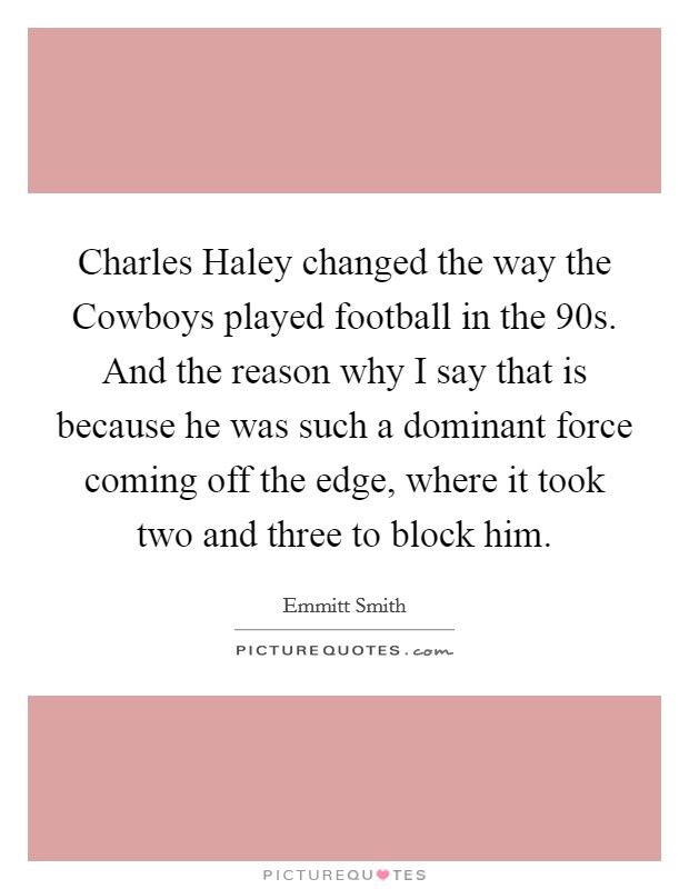 Charles Haley changed the way the Cowboys played football in the 90s. And the reason why I say that is because he was such a dominant force coming off the edge, where it took two and three to block him Picture Quote #1