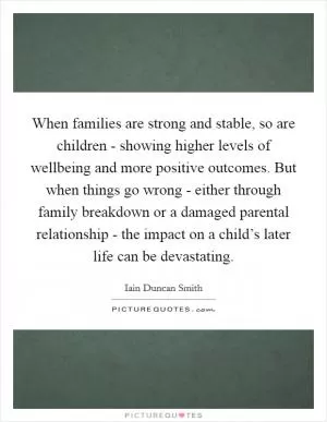When families are strong and stable, so are children - showing higher levels of wellbeing and more positive outcomes. But when things go wrong - either through family breakdown or a damaged parental relationship - the impact on a child’s later life can be devastating Picture Quote #1