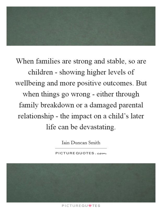 When families are strong and stable, so are children - showing higher levels of wellbeing and more positive outcomes. But when things go wrong - either through family breakdown or a damaged parental relationship - the impact on a child's later life can be devastating Picture Quote #1