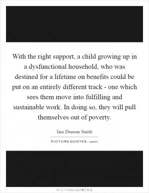 With the right support, a child growing up in a dysfunctional household, who was destined for a lifetime on benefits could be put on an entirely different track - one which sees them move into fulfilling and sustainable work. In doing so, they will pull themselves out of poverty Picture Quote #1