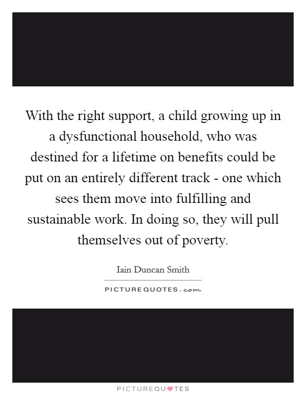 With the right support, a child growing up in a dysfunctional household, who was destined for a lifetime on benefits could be put on an entirely different track - one which sees them move into fulfilling and sustainable work. In doing so, they will pull themselves out of poverty Picture Quote #1