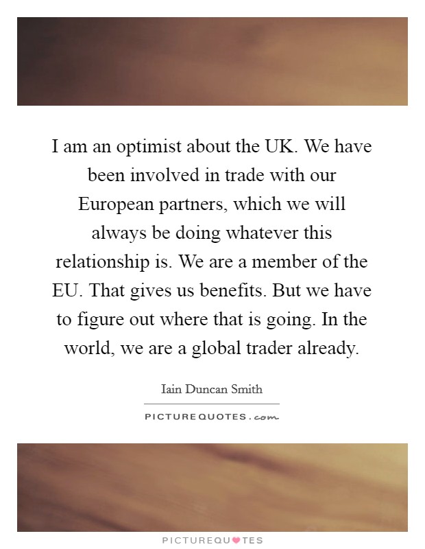 I am an optimist about the UK. We have been involved in trade with our European partners, which we will always be doing whatever this relationship is. We are a member of the EU. That gives us benefits. But we have to figure out where that is going. In the world, we are a global trader already Picture Quote #1