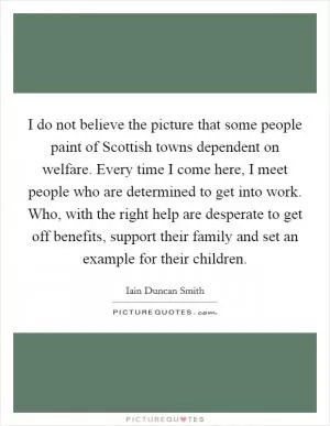 I do not believe the picture that some people paint of Scottish towns dependent on welfare. Every time I come here, I meet people who are determined to get into work. Who, with the right help are desperate to get off benefits, support their family and set an example for their children Picture Quote #1
