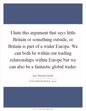 I hate this argument that says little Britain or something outside, or Britain is part of a wider Europe. We can both be within our trading relationships within Europe but we can also be a fantastic global trader Picture Quote #1
