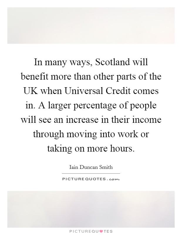 In many ways, Scotland will benefit more than other parts of the UK when Universal Credit comes in. A larger percentage of people will see an increase in their income through moving into work or taking on more hours Picture Quote #1