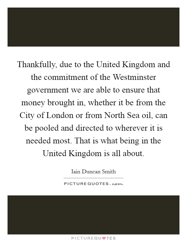 Thankfully, due to the United Kingdom and the commitment of the Westminster government we are able to ensure that money brought in, whether it be from the City of London or from North Sea oil, can be pooled and directed to wherever it is needed most. That is what being in the United Kingdom is all about Picture Quote #1