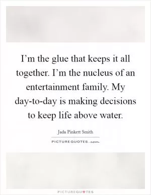 I’m the glue that keeps it all together. I’m the nucleus of an entertainment family. My day-to-day is making decisions to keep life above water Picture Quote #1