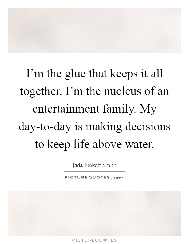 I'm the glue that keeps it all together. I'm the nucleus of an entertainment family. My day-to-day is making decisions to keep life above water Picture Quote #1