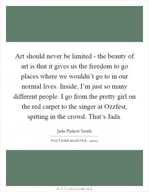Art should never be limited - the beauty of art is that it gives us the freedom to go places where we wouldn’t go to in our normal lives. Inside, I’m just so many different people. I go from the pretty girl on the red carpet to the singer at Ozzfest, spitting in the crowd. That’s Jada Picture Quote #1