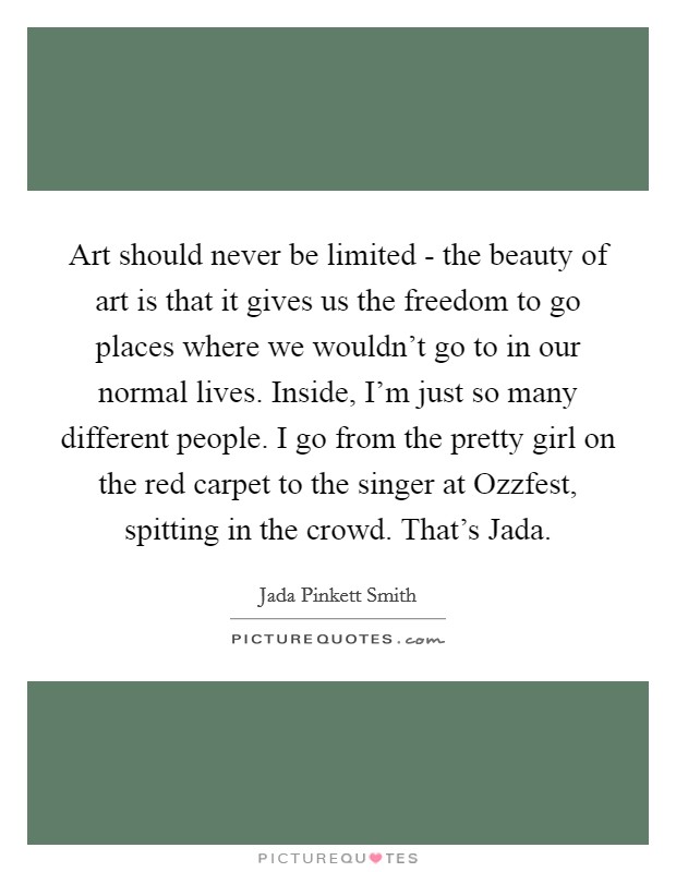 Art should never be limited - the beauty of art is that it gives us the freedom to go places where we wouldn't go to in our normal lives. Inside, I'm just so many different people. I go from the pretty girl on the red carpet to the singer at Ozzfest, spitting in the crowd. That's Jada Picture Quote #1
