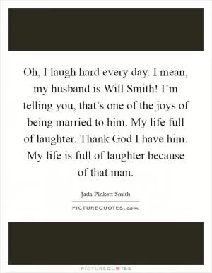 Oh, I laugh hard every day. I mean, my husband is Will Smith! I’m telling you, that’s one of the joys of being married to him. My life full of laughter. Thank God I have him. My life is full of laughter because of that man Picture Quote #1