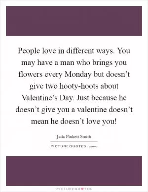 People love in different ways. You may have a man who brings you flowers every Monday but doesn’t give two hooty-hoots about Valentine’s Day. Just because he doesn’t give you a valentine doesn’t mean he doesn’t love you! Picture Quote #1