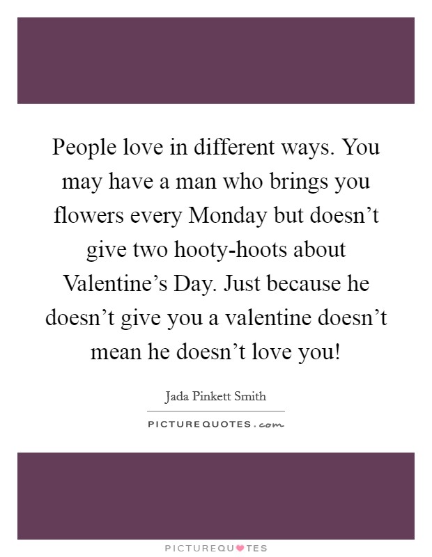 People love in different ways. You may have a man who brings you flowers every Monday but doesn't give two hooty-hoots about Valentine's Day. Just because he doesn't give you a valentine doesn't mean he doesn't love you! Picture Quote #1