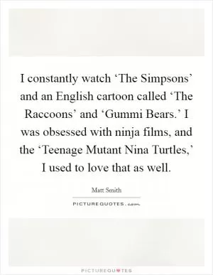 I constantly watch ‘The Simpsons’ and an English cartoon called ‘The Raccoons’ and ‘Gummi Bears.’ I was obsessed with ninja films, and the ‘Teenage Mutant Nina Turtles,’ I used to love that as well Picture Quote #1