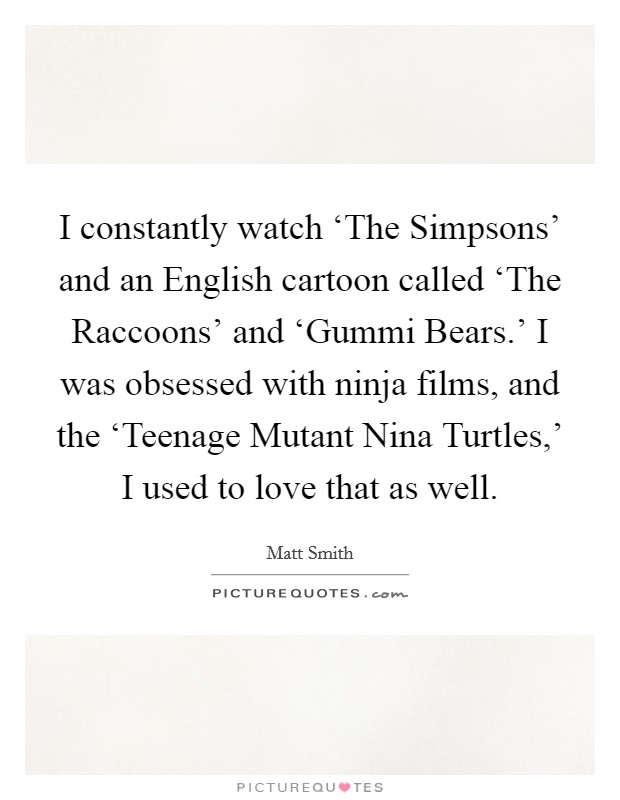 I constantly watch ‘The Simpsons' and an English cartoon called ‘The Raccoons' and ‘Gummi Bears.' I was obsessed with ninja films, and the ‘Teenage Mutant Nina Turtles,' I used to love that as well Picture Quote #1