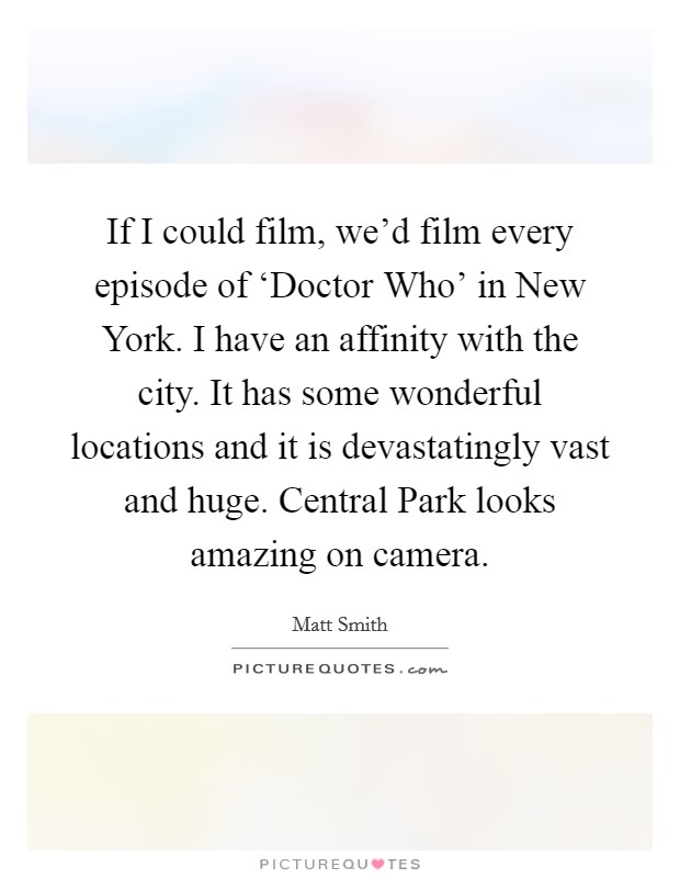 If I could film, we'd film every episode of ‘Doctor Who' in New York. I have an affinity with the city. It has some wonderful locations and it is devastatingly vast and huge. Central Park looks amazing on camera Picture Quote #1