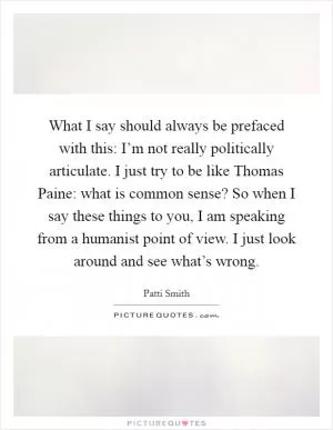 What I say should always be prefaced with this: I’m not really politically articulate. I just try to be like Thomas Paine: what is common sense? So when I say these things to you, I am speaking from a humanist point of view. I just look around and see what’s wrong Picture Quote #1