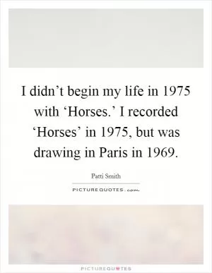 I didn’t begin my life in 1975 with ‘Horses.’ I recorded ‘Horses’ in 1975, but was drawing in Paris in 1969 Picture Quote #1