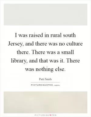 I was raised in rural south Jersey, and there was no culture there. There was a small library, and that was it. There was nothing else Picture Quote #1