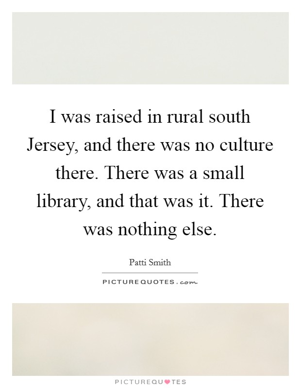 I was raised in rural south Jersey, and there was no culture there. There was a small library, and that was it. There was nothing else Picture Quote #1