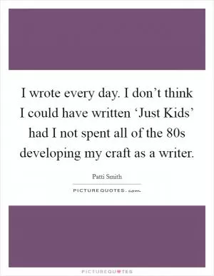 I wrote every day. I don’t think I could have written ‘Just Kids’ had I not spent all of the 80s developing my craft as a writer Picture Quote #1