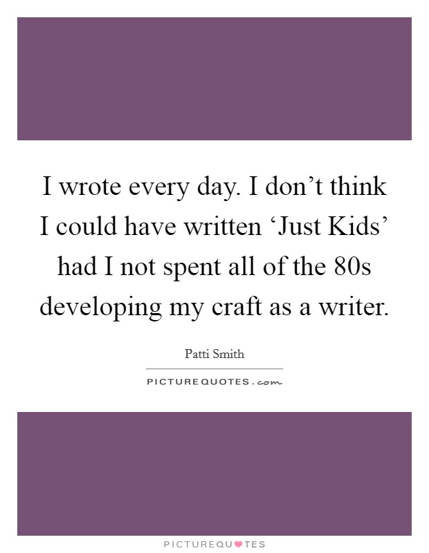 I wrote every day. I don't think I could have written ‘Just Kids' had I not spent all of the 80s developing my craft as a writer Picture Quote #1