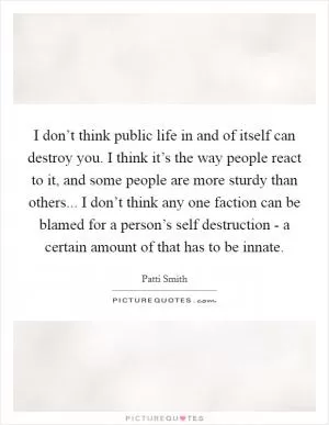 I don’t think public life in and of itself can destroy you. I think it’s the way people react to it, and some people are more sturdy than others... I don’t think any one faction can be blamed for a person’s self destruction - a certain amount of that has to be innate Picture Quote #1