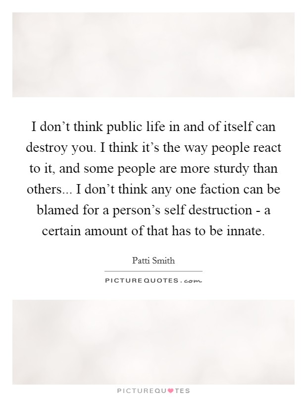 I don't think public life in and of itself can destroy you. I think it's the way people react to it, and some people are more sturdy than others... I don't think any one faction can be blamed for a person's self destruction - a certain amount of that has to be innate Picture Quote #1