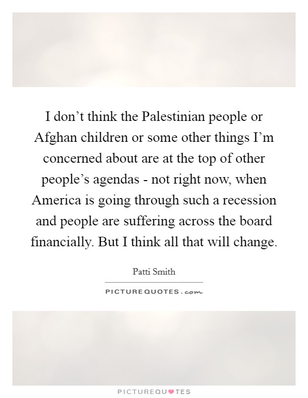 I don't think the Palestinian people or Afghan children or some other things I'm concerned about are at the top of other people's agendas - not right now, when America is going through such a recession and people are suffering across the board financially. But I think all that will change Picture Quote #1