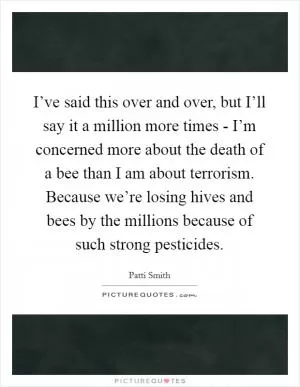 I’ve said this over and over, but I’ll say it a million more times - I’m concerned more about the death of a bee than I am about terrorism. Because we’re losing hives and bees by the millions because of such strong pesticides Picture Quote #1