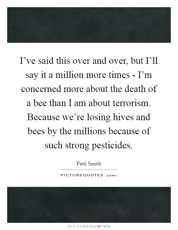 I've said this over and over, but I'll say it a million more times - I'm concerned more about the death of a bee than I am about terrorism. Because we're losing hives and bees by the millions because of such strong pesticides Picture Quote #1