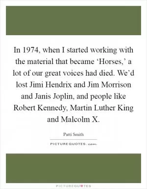 In 1974, when I started working with the material that became ‘Horses,’ a lot of our great voices had died. We’d lost Jimi Hendrix and Jim Morrison and Janis Joplin, and people like Robert Kennedy, Martin Luther King and Malcolm X Picture Quote #1