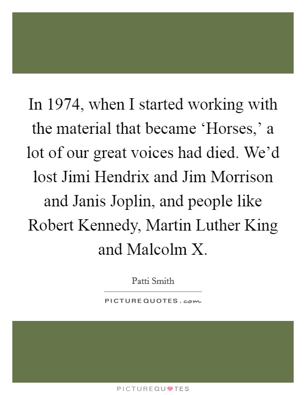 In 1974, when I started working with the material that became ‘Horses,’ a lot of our great voices had died. We’d lost Jimi Hendrix and Jim Morrison and Janis Joplin, and people like Robert Kennedy, Martin Luther King and Malcolm X Picture Quote #1