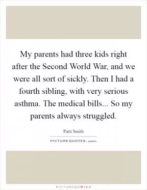 My parents had three kids right after the Second World War, and we were all sort of sickly. Then I had a fourth sibling, with very serious asthma. The medical bills... So my parents always struggled Picture Quote #1