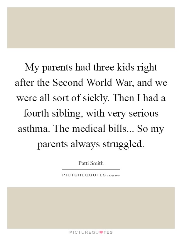 My parents had three kids right after the Second World War, and we were all sort of sickly. Then I had a fourth sibling, with very serious asthma. The medical bills... So my parents always struggled Picture Quote #1