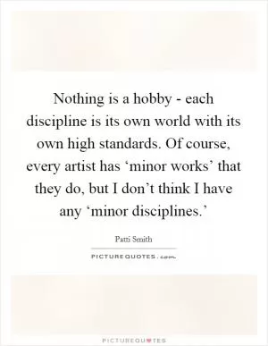 Nothing is a hobby - each discipline is its own world with its own high standards. Of course, every artist has ‘minor works’ that they do, but I don’t think I have any ‘minor disciplines.’ Picture Quote #1