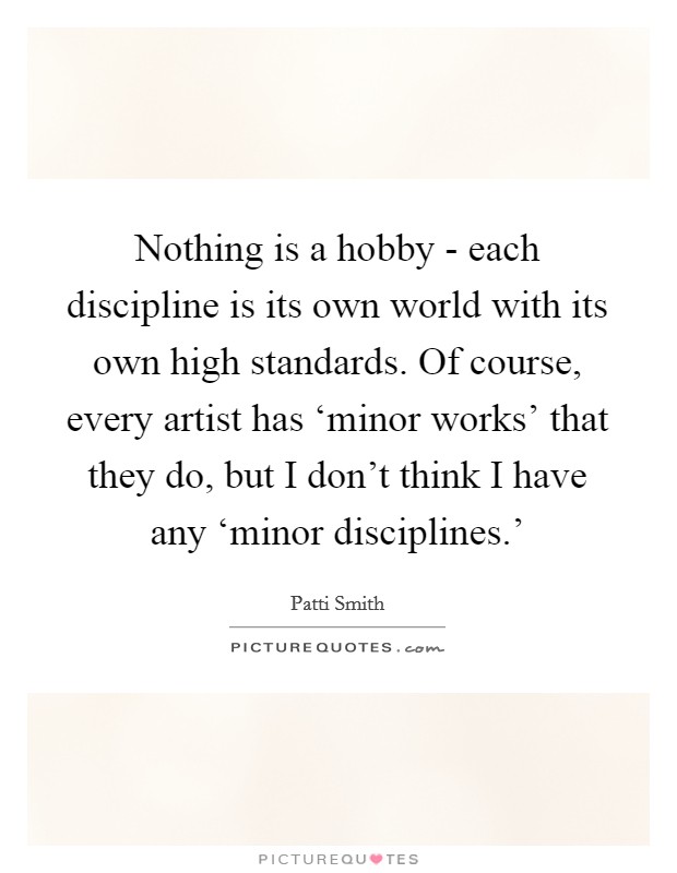 Nothing is a hobby - each discipline is its own world with its own high standards. Of course, every artist has ‘minor works' that they do, but I don't think I have any ‘minor disciplines.' Picture Quote #1