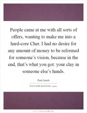 People came at me with all sorts of offers, wanting to make me into a hard-core Cher. I had no desire for any amount of money to be reformed for someone’s vision, because in the end, that’s what you got: your clay in someone else’s hands Picture Quote #1