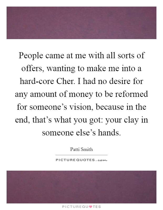 People came at me with all sorts of offers, wanting to make me into a hard-core Cher. I had no desire for any amount of money to be reformed for someone's vision, because in the end, that's what you got: your clay in someone else's hands Picture Quote #1