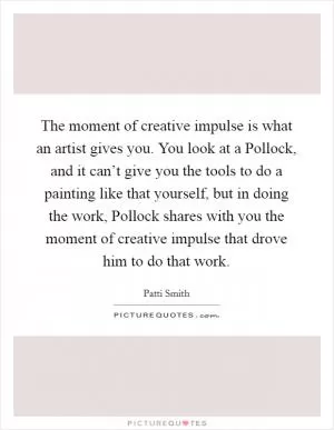 The moment of creative impulse is what an artist gives you. You look at a Pollock, and it can’t give you the tools to do a painting like that yourself, but in doing the work, Pollock shares with you the moment of creative impulse that drove him to do that work Picture Quote #1