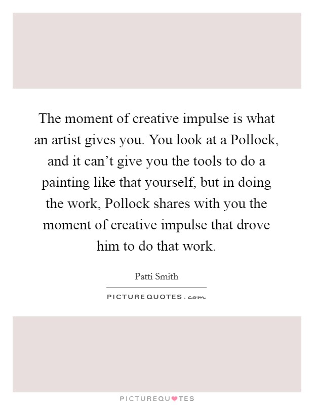 The moment of creative impulse is what an artist gives you. You look at a Pollock, and it can't give you the tools to do a painting like that yourself, but in doing the work, Pollock shares with you the moment of creative impulse that drove him to do that work Picture Quote #1
