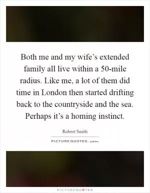Both me and my wife’s extended family all live within a 50-mile radius. Like me, a lot of them did time in London then started drifting back to the countryside and the sea. Perhaps it’s a homing instinct Picture Quote #1