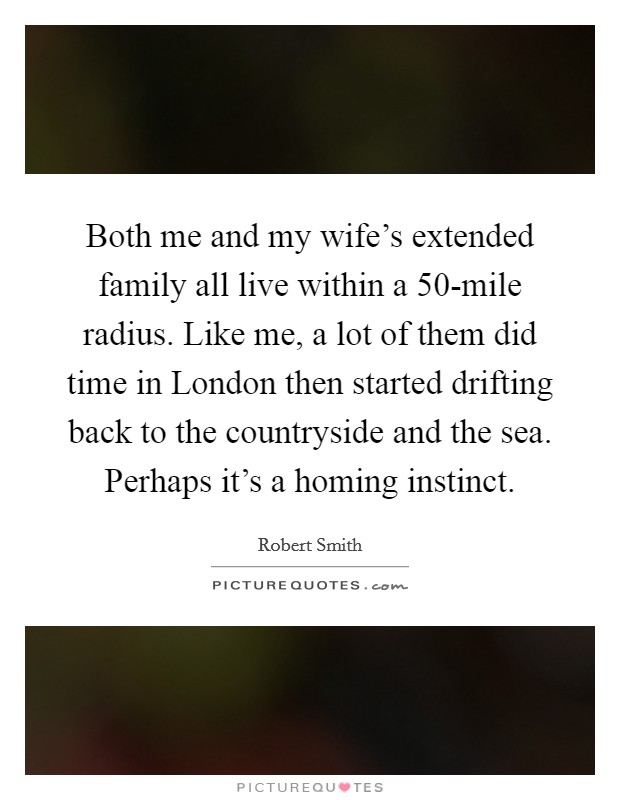 Both me and my wife's extended family all live within a 50-mile radius. Like me, a lot of them did time in London then started drifting back to the countryside and the sea. Perhaps it's a homing instinct Picture Quote #1