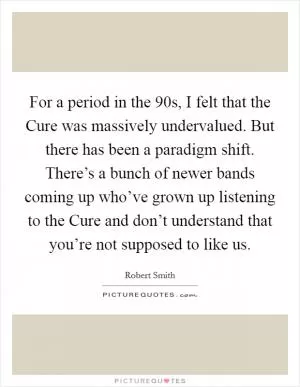 For a period in the  90s, I felt that the Cure was massively undervalued. But there has been a paradigm shift. There’s a bunch of newer bands coming up who’ve grown up listening to the Cure and don’t understand that you’re not supposed to like us Picture Quote #1